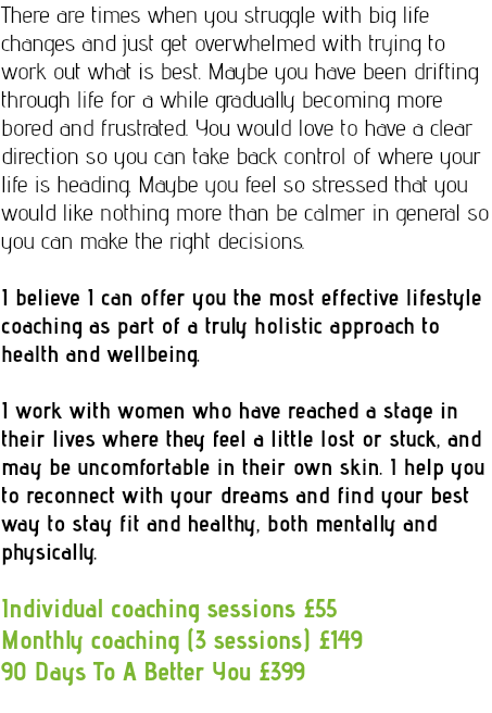 There are times when you struggle with big life changes and just get overwhelmed with trying to work out what is best. Maybe you have been drifting through life for a while gradually becoming more bored and frustrated. You would love to have a clear direction so you can take back control of where your life is heading. Maybe you feel so stressed that you would like nothing more than be calmer in general so you can make the right decisions. I believe I can offer you the most effective lifestyle coaching as part of a truly holistic approach to health and wellbeing. I work with women who have reached a stage in their lives where they feel a little lost or stuck, and may be uncomfortable in their own skin. I help you to reconnect with your dreams and find your best way to stay fit and healthy, both mentally and physically. Individual coaching sessions £55 Monthly coaching (3 sessions) £149 90 Days To A Better You £399 